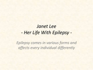 Janet Lee 
- Her Life With Epilepsy - 
Epilepsy comes in various forms and 
affects every individual differently 
 