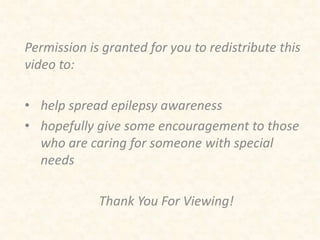 Permission is granted for you to redistribute this 
video to: 
• help spread epilepsy awareness 
• hopefully give some encouragement to those 
who are caring for someone with special 
needs 
Thank You For Viewing! 
