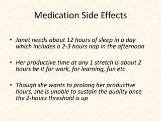 Medication Side Effects 
• Janet needs about 12 hours of sleep in a day 
which includes a 2-3 hours nap in the afternoon 
• Her productive time at any 1 stretch is about 2 
hours be it for work, for learning, fun etc 
• Though she wants to prolong her productive 
hours, she is unable to sustain the quality once 
the 2-hours threshold is up 
 