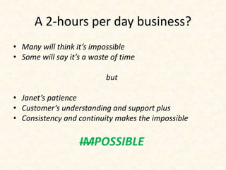 A 2-hours per day business? 
• Many will think it’s impossible 
• Some will say it’s a waste of time 
but 
• Janet’s patience 
• Customer’s understanding and support plus 
• Consistency and continuity makes the impossible 
IMPOSSIBLE 
 