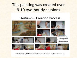 This painting was created over 
9-10 two-hourly sessions 
Autumn – Creation Process 
From Thumbnail 
to 
Actual Production 
Date: April 2012; Art Media: Acrylic Paint; Size: 76 cm x 51 cm; Time Taken: 19 hrs 
 