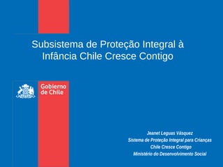 Jeanet Leguas Vásquez
Sistema de Proteção Integral para Crianças
  Chile Cresce Contigo
Ministério do Desenvolvimento Social
Subsistema de Proteção Integral à
Infância Chile Cresce Contigo
 