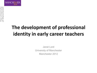 The development of professional
 identity in early career teachers

                 Janet Lord
          University of Manchester
             Manchester 2012
 