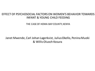 EFFECT	OF	PSYCHOSOCIAL	FACTORS	ON	WOMEN’S	BEHAVIOR	TOWARDS	
INFANT	&	YOUNG	CHILD	FEEDING	
THE	CASE	OF	HOMA	BAY	COUNTY,	KENYA
Janet	Mwende,	Carl	Johan	Lagerkvist,	Julius	Okello,	Penina	Muoki	
&	Willis	Oluoch Kosura
 