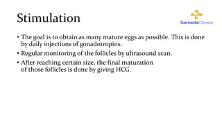 Stimulation
• The goal is to obtain as many mature eggs as possible. This is done
by daily injections of gonadotropins.
• Regular monitoring of the follicles by ultrasound scan.
• After reaching certain size, the final maturation
of those follicles is done by giving HCG.
 
