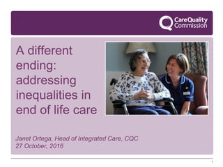1
Janet Ortega, Head of Integrated Care, CQC
27 October, 2016
A different
ending:
addressing
inequalities in
end of life care
 