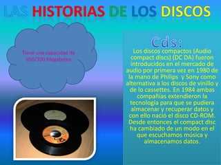 Tiene una capacidad de      Los discos compactos (Audio
  650/700 Megabytes        compact discs) (DC DA) fueron
                           introducidos en el mercado de
                         audio por primera vez en 1980 de
                          la mano de Philips y Sony como
                         alternativa a los discos de vinillo y
                           de lo cassettes. En 1984 ambas
                              compañías extendieron la
                           tecnología para que se pudiera
                           almacenar y recuperar datos y
                          con ello nació el disco CD-ROM.
                          Desde entonces el compact disc
                           ha cambiado de un modo en el
                              que escuchamos música y
                                 almacenamos datos.
 
