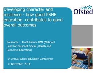 Developing character and resilience - how good PSHE education contributes to good overall outcomes 
Presenter: Janet Palmer HMI (National Lead for Personal, Social ,Health and Economic Education) 
5th Annual Whole Education Conference 
19 November 2014  