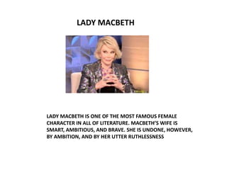 LADY MACBETH




LADY MACBETH IS ONE OF THE MOST FAMOUS FEMALE
CHARACTER IN ALL OF LITERATURE. MACBETH’S WIFE IS
SMART, AMBITIOUS, AND BRAVE. SHE IS UNDONE, HOWEVER,
BY AMBITION, AND BY HER UTTER RUTHLESSNESS
 