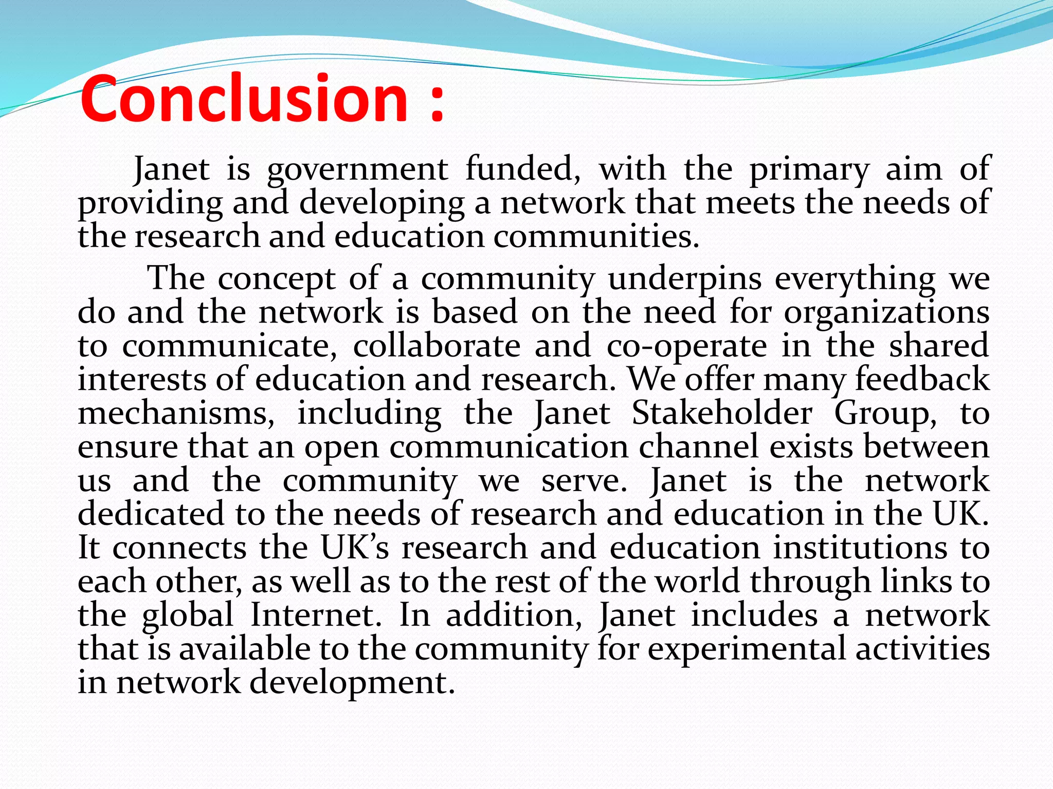 Conclusion :
Janet is government funded, with the primary aim of
providing and developing a network that meets the needs of
the research and education communities.
The concept of a community underpins everything we
do and the network is based on the need for organizations
to communicate, collaborate and co-operate in the shared
interests of education and research. We offer many feedback
mechanisms, including the Janet Stakeholder Group, to
ensure that an open communication channel exists between
us and the community we serve. Janet is the network
dedicated to the needs of research and education in the UK.
It connects the UK’s research and education institutions to
each other, as well as to the rest of the world through links to
the global Internet. In addition, Janet includes a network
that is available to the community for experimental activities
in network development.
 