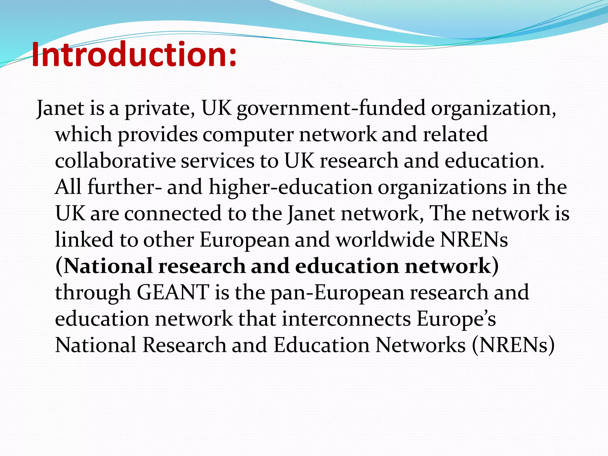 Introduction:
Janet is a private, UK government-funded organization,
which provides computer network and related
collaborative services to UK research and education.
All further- and higher-education organizations in the
UK are connected to the Janet network, The network is
linked to other European and worldwide NRENs
(National research and education network)
through GEANT is the pan-European research and
education network that interconnects Europe’s
National Research and Education Networks (NRENs)
 