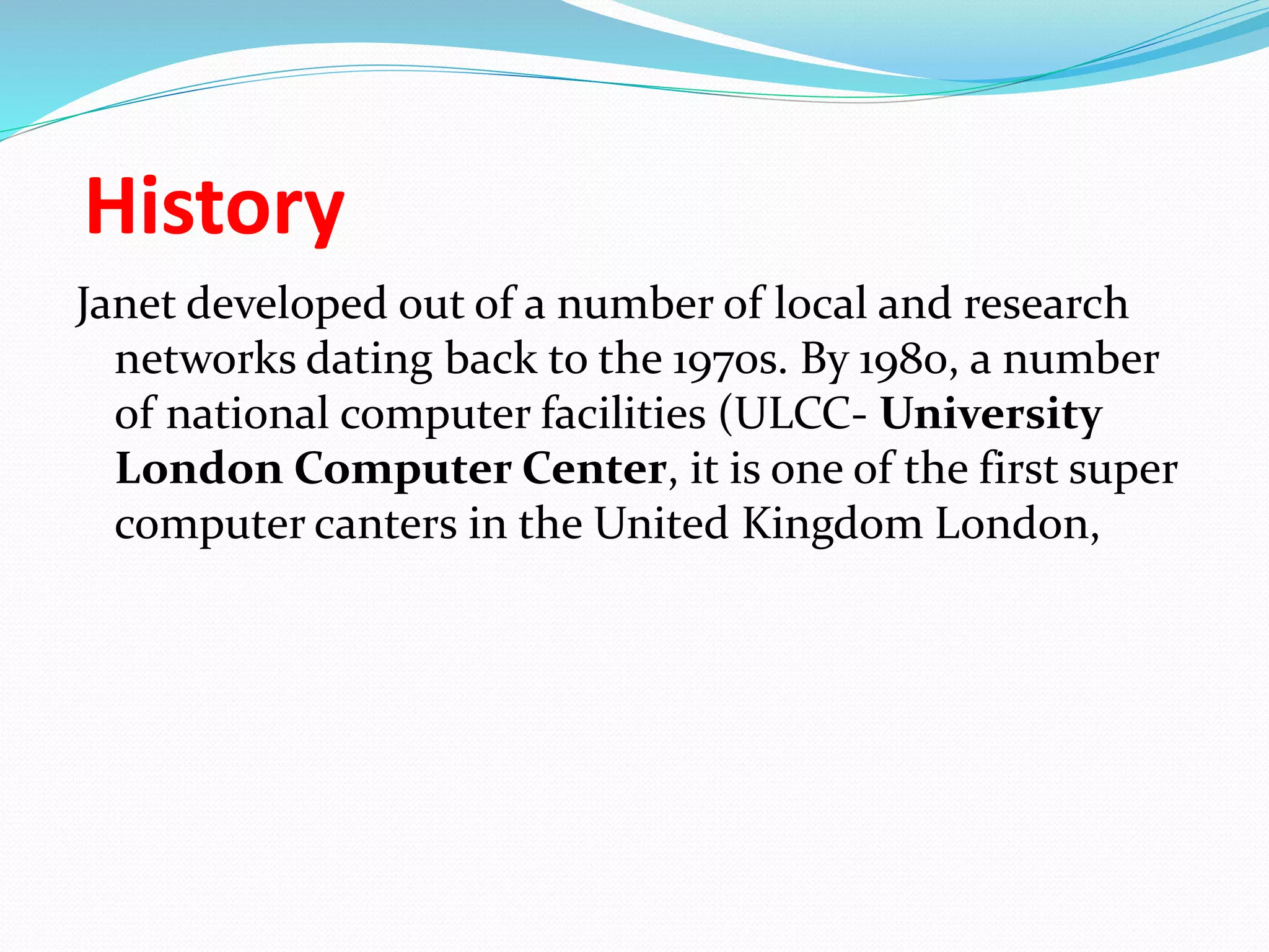 History
Janet developed out of a number of local and research
networks dating back to the 1970s. By 1980, a number
of national computer facilities (ULCC- University
London Computer Center, it is one of the first super
computer canters in the United Kingdom London,
 