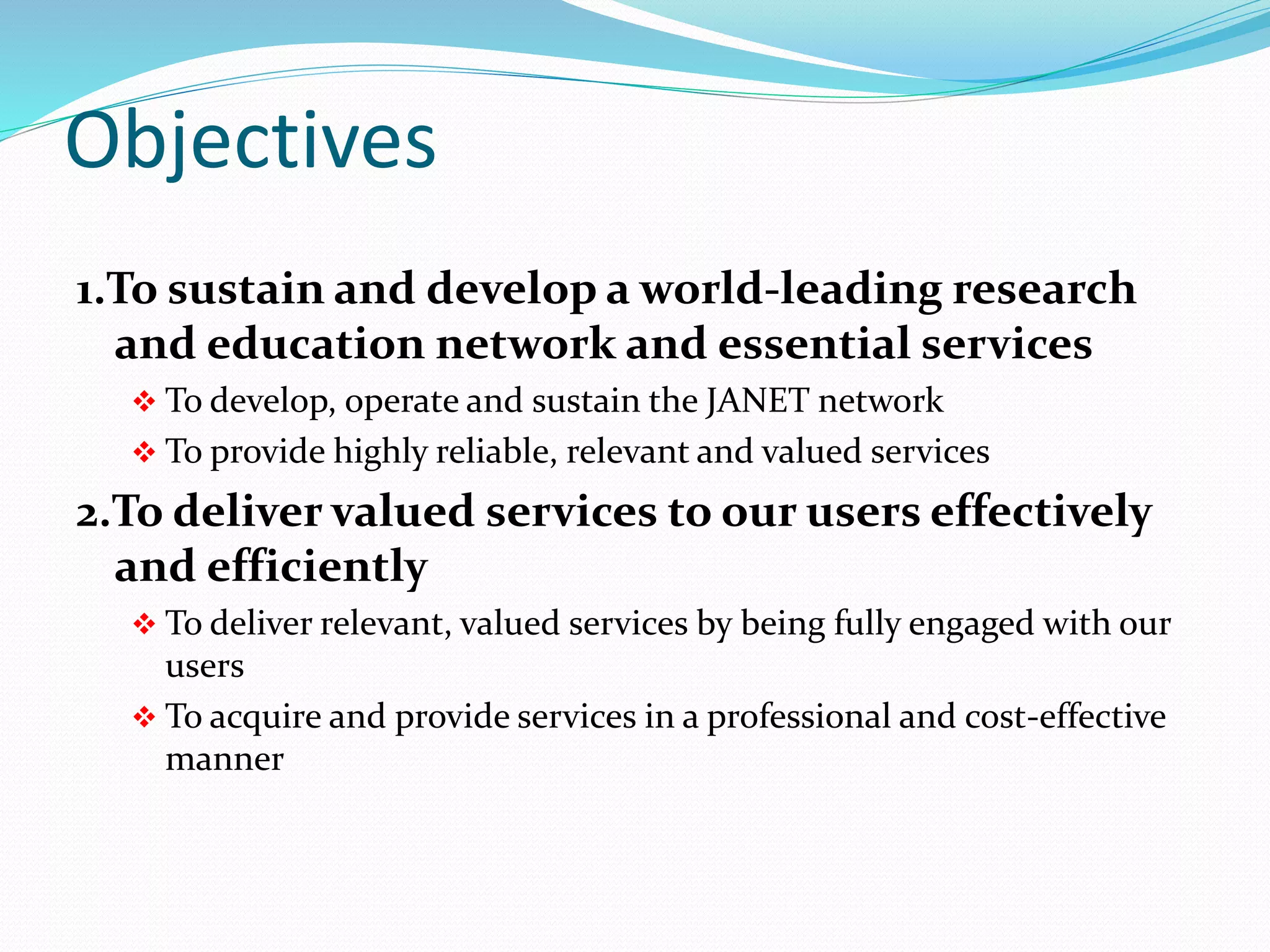Objectives
1.To sustain and develop a world-leading research
and education network and essential services
 To develop, operate and sustain the JANET network
 To provide highly reliable, relevant and valued services
2.To deliver valued services to our users effectively
and efficiently
 To deliver relevant, valued services by being fully engaged with our
users
 To acquire and provide services in a professional and cost-effective
manner
 