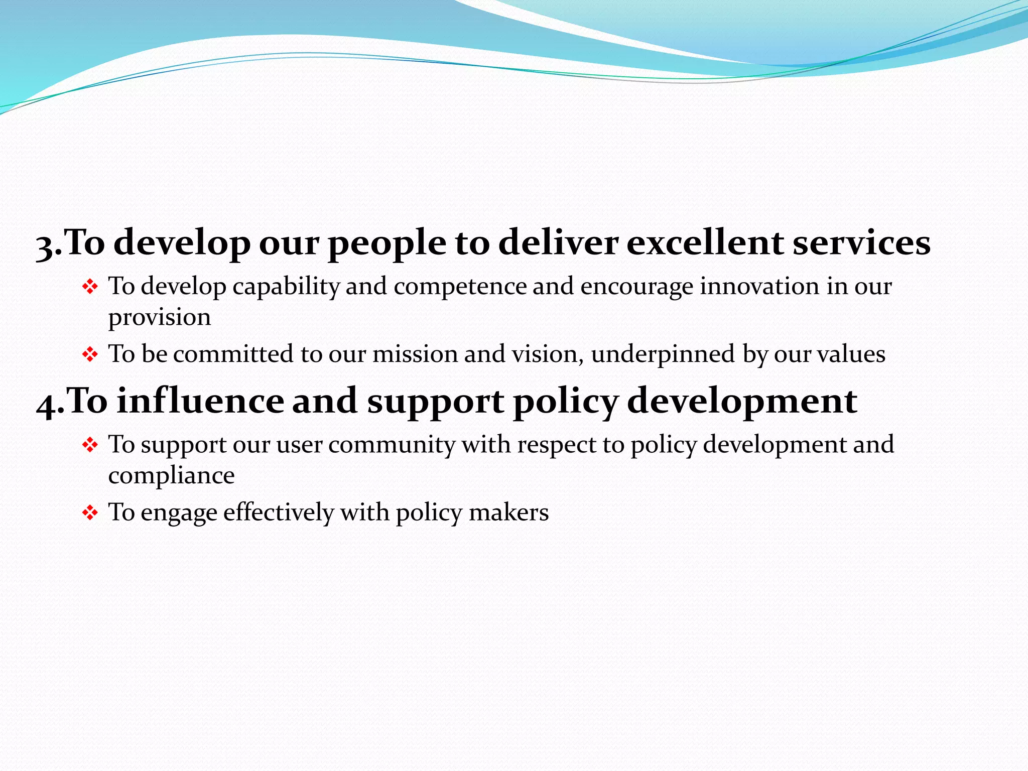 3.To develop our people to deliver excellent services
 To develop capability and competence and encourage innovation in our
provision
 To be committed to our mission and vision, underpinned by our values
4.To influence and support policy development
 To support our user community with respect to policy development and
compliance
 To engage effectively with policy makers
 