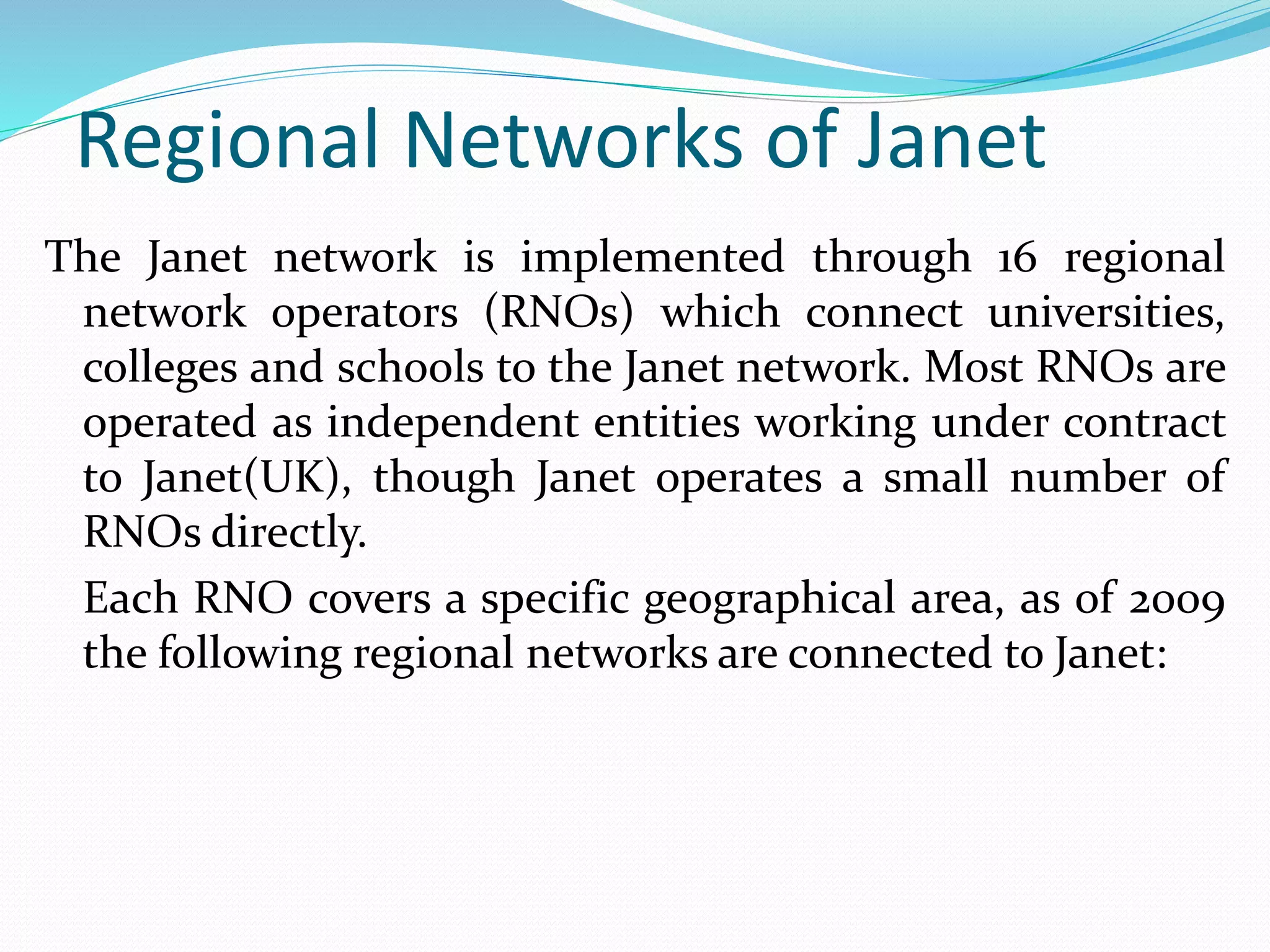 Regional Networks of Janet
The Janet network is implemented through 16 regional
network operators (RNOs) which connect universities,
colleges and schools to the Janet network. Most RNOs are
operated as independent entities working under contract
to Janet(UK), though Janet operates a small number of
RNOs directly.
Each RNO covers a specific geographical area, as of 2009
the following regional networks are connected to Janet:
 
