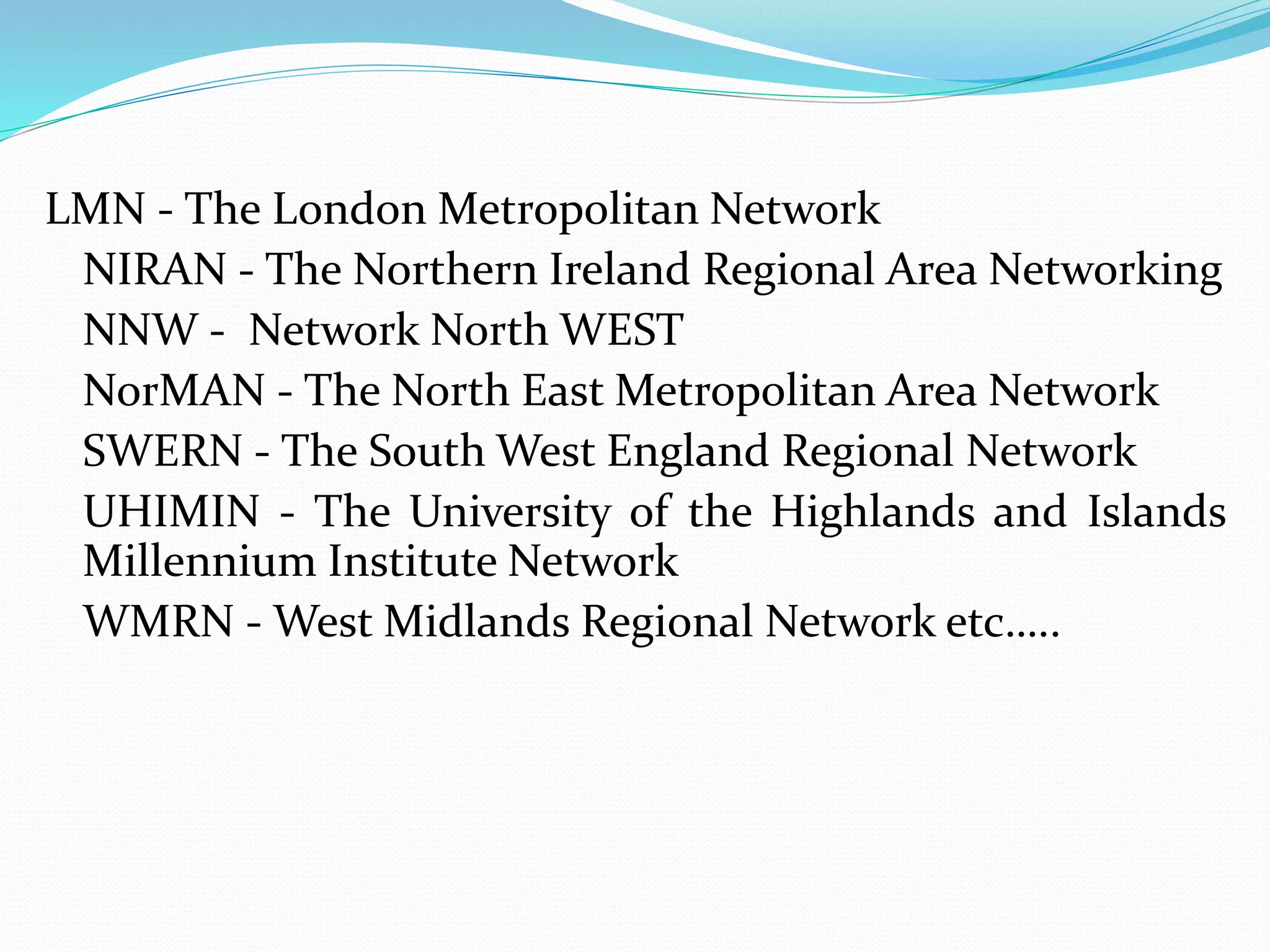 LMN - The London Metropolitan Network
NIRAN - The Northern Ireland Regional Area Networking
NNW - Network North WEST
NorMAN - The North East Metropolitan Area Network
SWERN - The South West England Regional Network
UHIMIN - The University of the Highlands and Islands
Millennium Institute Network
WMRN - West Midlands Regional Network etc…..
 