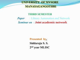 UNIVERSITY OF MYSORE
MANASAGANGOTHRI
THIRD SEMESTER
Paper : Library Automation and Network
Seminar on : Joint academic network
Presented by,
Siddaraju S. S.
2nd year MLISC
 