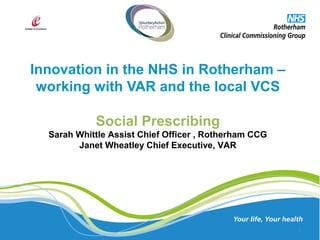 Innovation in the NHS in Rotherham –
working with VAR and the local VCS
1
Social Prescribing
Sarah Whittle Assist Chief Officer , Rotherham CCG
Janet Wheatley Chief Executive, VAR
 