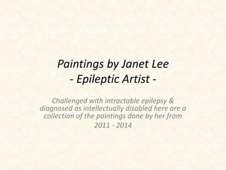 Paintings by Janet Lee 
- Epileptic Artist - 
Challenged with intractable epilepsy & 
diagnosed as intellectually disabled, here are a 
collection of the paintings done by her from 
2011 - 2014 
 