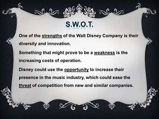 One of the strengths of the Walt Disney Company is their
diversity and innovation.
Something that might prove to be a weakness is the
increasing costs of operation.
Disney could use the opportunity to increase their
presence in the music industry, which could ease the
threat of competition from new and similar companies.
 