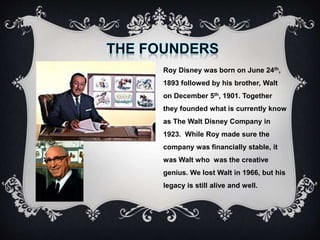 Roy Disney was born on June 24th,
1893 followed by his brother, Walt
on December 5th, 1901. Together
they founded what is currently know
as The Walt Disney Company in
1923. While Roy made sure the
company was financially stable, it
was Walt who was the creative
genius. We lost Walt in 1966, but his
legacy is still alive and well.
 