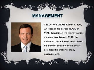 The current CEO is Robert A. Iger,
who began his career at ABC in
1974, then joined the Disney senior
management team in 1996. He
moved up in rank until he achieved
his current position and is active
as a board member of many
organizations.
 