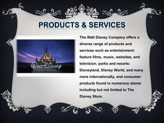 The Walt Disney Company offers a
diverse range of products and
services such as entertainment:
feature films, music, websites, and
television, parks and resorts:
Disneyland, Disney World, and many
more internationally, and consumer
products found in numerous stores
including but not limited to The
Disney Store.
 
