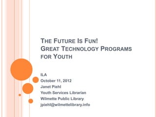 THE FUTURE IS FUN!
GREAT TECHNOLOGY PROGRAMS
FOR YOUTH


ILA
October 11, 2012
Janet Piehl
Youth Services Librarian
Wilmette Public Library
jpiehl@wilmettelibrary.info
 