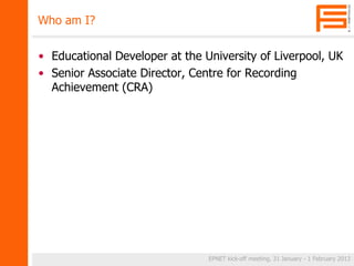Who am I? 
• Educational Developer at the University of Liverpool, UK 
• Senior Associate Director, Centre for Recording 
Achievement (CRA) 
EPNET kick-off meeting, 31 January - 1 February 2013 
 