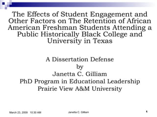     The Effects of Student Engagement and Other Factors on The Retention of African American Freshman Students Attending a Public Historically Black College and University in Texas A Dissertation Defense by Janetta C. Gilliam PhD Program in Educational Leadership Prairie View A&M University Janetta C. Gilliam March 23, 2009  10:30 AM 