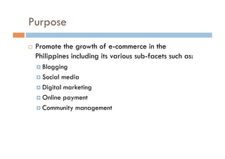 Purpose
  Promote the growth of e-commerce in the
Philippines including its various sub-facets such as:
  Blogging
  So...