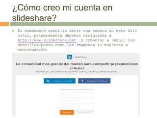 ¿Cómo creo mi cuenta en
slideshare?
 Es sumamente sencillo abrir una cuenta en este útil
sitio, primeramente debemos dirigirnos a
http://www.slideshare.net y comenzar a seguir los
sencillos pasos como las imágenes lo muestran a
continuación.
 