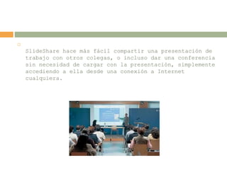 
SlideShare hace más fácil compartir una presentación de
trabajo con otros colegas, o incluso dar una conferencia
sin necesidad de cargar con la presentación, simplemente
accediendo a ella desde una conexión a Internet
cualquiera.
 