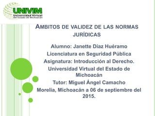 ÁMBITOS DE VALIDEZ DE LAS NORMAS
JURÍDICAS
Alumno: Janette Díaz Huéramo
Licenciatura en Seguridad Pública
Asignatura: Introducción al Derecho.
Universidad Virtual del Estado de
Michoacán
Tutor: Miguel Ángel Camacho
Morelia, Michoacán a 06 de septiembre del
2015.
 