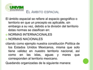 EL ÁMBITO ESPACIAL
El ámbito espacial se refiere al espacio geográfico o
territorio en que un precepto es aplicable, sin
embargo a su vez, debido a la división del territorio
éstas normas se clasifican en:
 NORMAS INTERNACIONALES
 NORMAS NACIONALES
citando como ejemplo nuestra constitución Política de
los Estados Unidos Mexicanos, misma que solo
tiene validez en nuestro territorio nacional, así
como en las islas, aguas y mares que
corresponden al territorio mexicano.
Quedando organizadas de la siguiente manera:
 