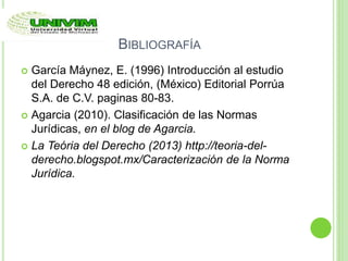 BIBLIOGRAFÍA
 García Máynez, E. (1996) Introducción al estudio
del Derecho 48 edición, (México) Editorial Porrúa
S.A. de C.V. paginas 80-83.
 Agarcia (2010). Clasificación de las Normas
Jurídicas, en el blog de Agarcia.
 La Teória del Derecho (2013) http://teoria-del-
derecho.blogspot.mx/Caracterización de la Norma
Jurídica.
 