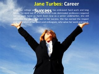 Jane Turbes: Career 
Since her college yeSarsu, Jcance eTursbess has embraced hard work and long 
hours. To stand out in a traditionally male-dominated profession required 
her to work twice as hard. Even now as a senior underwriter, she still 
embodies the traits that led to her success. She has earned the respect 
and admiration of her peers and colleagues, who value her work and input. 
 