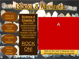 Rocks & Minerals
What are
minerals?
How are
rocks
classified?
Properties
of
Minerals
How do
rocks
change?
Science 4
Chapter 6
Take a earth
shattering journey
to find out more
about rocks &
minerals. Use your
mouse to enter in
different areas.
ROCK
ON! Click on the “red” to discover more
information about rocks & minerals.
 