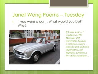 Janet Wong Poems -- Tuesday
1.   If you were a car… What would you be?
     Why?
                                If I were a car… I
                                would be a 1967
                                Mercedes 190
                                convertible, because
                                it’s timeless, classy,
                                sophisticated, and most
                                importantly, cool;
                                hopefully, I possess a
                                few of those qualities…
 