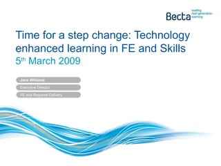 Time for a step change: Technology enhanced learning in FE and Skills 5 th  March 2009 Jane Williams Executive Director  FE and Regional Delivery 