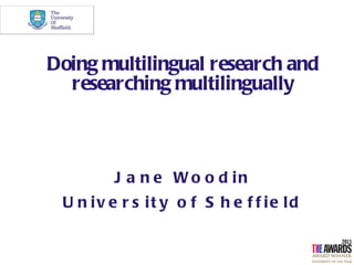 Doing multilingual research and
  researching multilingually



         J a n e W o o d in
 U n iv e r s it y o f S h e f f ie ld
 