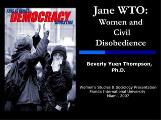 Jane WTO:   Women and  Civil Disobedience Beverly   Yuen Thompson, Ph.D.   Women’s Studies & Sociology Presentation Florida International University  Miami, 2007 
