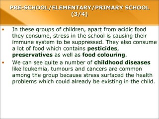 • In these groups of children, apart from acidic food
they consume, stress in the school is causing their
immune system to be suppressed. They also consume
a lot of food which contains pesticides,
preservatives as well as food colouring.
• We can see quite a number of childhood diseases
like leukemia, tumours and cancers are common
among the group because stress surfaced the health
problems which could already be existing in the child.
PRE-SCHOOL/ELEMENTARY/PRIMARY SCHOOLPRE-SCHOOL/ELEMENTARY/PRIMARY SCHOOL
(3/4)(3/4)
 