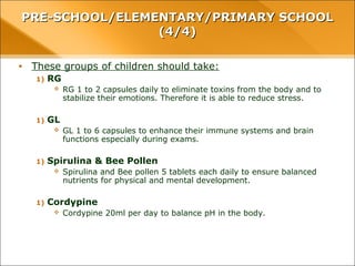 • These groups of children should take:
1) RG
 RG 1 to 2 capsules daily to eliminate toxins from the body and to stabilize their
emotions. Therefore it is able to reduce stress.
1) GL
 GL 1 to 6 capsules to enhance their immune systems and brain functions especially
during exams.
1) Spirulina & Bee Pollen
 Spirulina and Bee pollen 5 tablets each daily to ensure balanced nutrients for physical
and mental development.
1) Cordypine
 Cordypine 20ml per day to balance pH in the body.
PRE-SCHOOL/ELEMENTARY/PRIMARY SCHOOLPRE-SCHOOL/ELEMENTARY/PRIMARY SCHOOL
(4/4)(4/4)
 