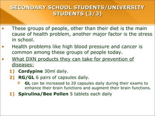 • These groups of people, other than their diet is the main
cause of health problem, another major factor is the stress
in school.
• Health problems like high blood pressure and cancer is
common among these groups of people today.
• What DXN products they can take for prevention of
diseases:
1) Cordypine 30ml daily.
2) RG/GL 6 pairs of capsules daily.
 GL can be increased to 20 capsules daily during their exams to
enhance their brain functions and augment their brain functions.
1) Spirulina/Bee Pollen 5 tablets each daily
SECONDARY SCHOOL STUDENTS/UNIVERSITYSECONDARY SCHOOL STUDENTS/UNIVERSITY
STUDENTS (3/3)STUDENTS (3/3)
 