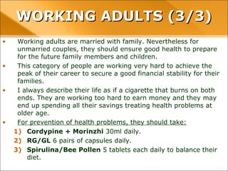 • Working adults are married with family. Nevertheless for
unmarried couples, they should ensure good health to prepare
for the future family members and children.
• This category of people are working very hard to achieve the
peak of their career to secure a good financial stability for their
families.
• I always describe their life as if a cigarette that burns on both
ends. They are working too hard to earn money and they may
end up spending all their savings treating health problems at
older age.
• For prevention of health problems, they should take:
1) Cordypine + Morinzhi 30ml daily.
2) RG/GL 6 pairs of capsules daily.
3) Spirulina/Bee Pollen 5 tablets each daily to balance their
diet.
WORKING ADULTS (3/3)WORKING ADULTS (3/3)
 