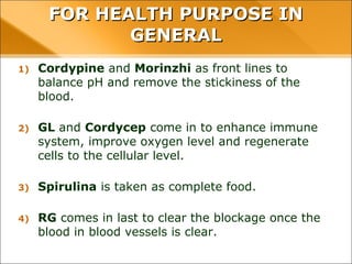 FOR HEALTH PURPOSE IN GENERAL
1) Cordypine and Morinzhi as front lines to balance pH and
remove the stickiness of the blood.
2) GL and Cordycep come in to enhance immune system,
improve oxygen level and regenerate cells to the cellular
level.
3) Spirulina is taken as complete food.
4) RG comes in last to clear the blockage once the blood in
blood vessels is clear.
 