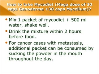 How to take Mycodiet (Mega dose of 30 caps
Ganoderma +30 caps Mycelium)?
• Mix 1 packet of mycodiet + 500 ml water,
shake well.
• Drink the mixture within 2 hours before
food.
• For cancer cases with metastasis, additional
packet can be consumed by sucking the
powder in the mouth throughout the day.
 