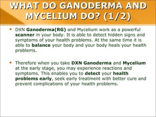 WHAT DO GANODERMA AND MYCELIUM
DO? (1/2)
• DXN Ganoderma(RG) and Mycelium work as a powerful scanner in your
body. It is able to detect hidden signs and symptoms of your health
problems. At the same time it is able to balance your body and your body
heals your health problems.
• Therefore when you take DXN Ganoderma and Mycelium at the early
stage, you may experience reactions and symptoms. This enables you to
detect your health problems early, seek early treatment with better cure
and prevent complications of your health problems.
 