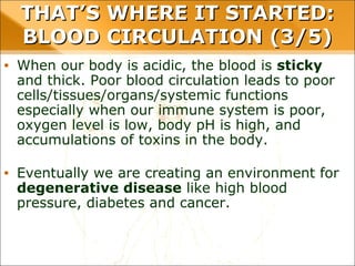 • When our body is acidic, the blood is sticky and thick. Poor
blood circulation leads to poor
cells/tissues/organs/systemic functions especially when our
immune system is poor, oxygen level is low, body pH is
high, and accumulations of toxins in the body.
• Eventually we are creating an environment for
degenerative disease like high blood pressure, diabetes
and cancer.
THAT’S WHERE IT STARTED: BLOOD
CIRCULATION (3/5)
 